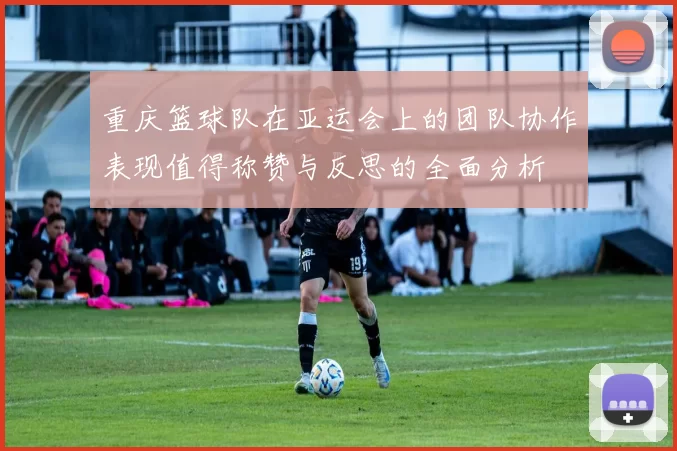 重庆篮球队在亚运会上的团队协作表现值得称赞与反思的全面分析