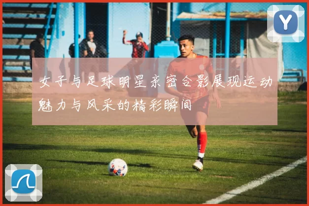 女子与足球明星亲密合影展现运动魅力与风采的精彩瞬间