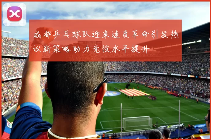 成都乒乓球队迎来速度革命引发热议新策略助力竞技水平提升