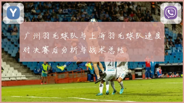 广州羽毛球队与上海羽毛球队速度对决赛后分析与战术总结
