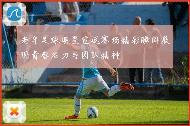 老年足球明星重返赛场精彩瞬间展现青春活力与团队精神