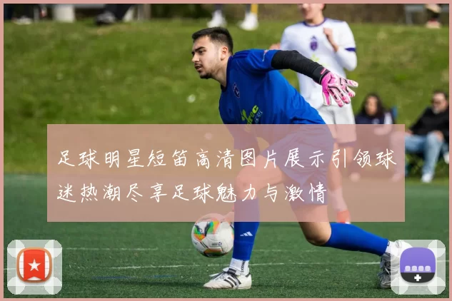 足球明星短笛高清图片展示引领球迷热潮尽享足球魅力与激情