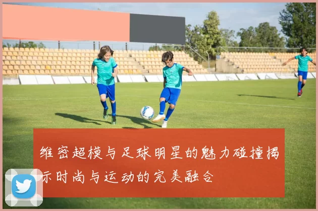 维密超模与足球明星的魅力碰撞揭示时尚与运动的完美融合