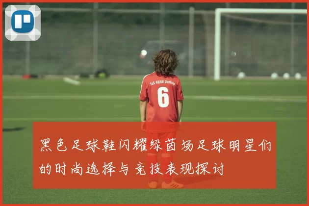 黑色足球鞋闪耀绿茵场足球明星们的时尚选择与竞技表现探讨